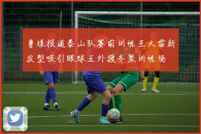 鲁媒报道泰山队赛前训练王大雷新发型吸引眼球五外援齐聚训练场