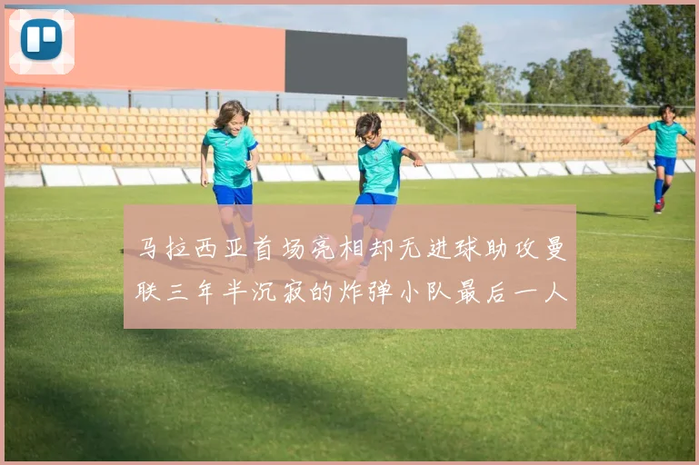 马拉西亚首场亮相却无进球助攻曼联三年半沉寂的炸弹小队最后一人