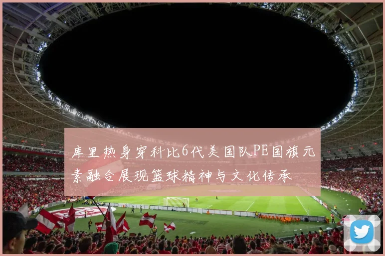 库里热身穿科比6代美国队PE国旗元素融合展现篮球精神与文化传承