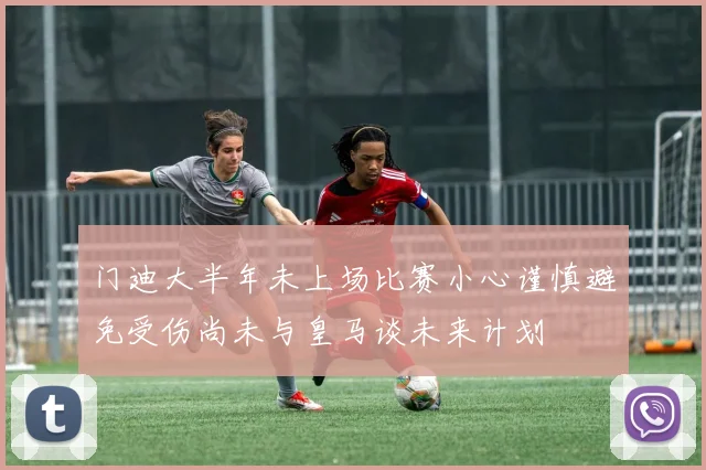 门迪大半年未上场比赛小心谨慎避免受伤尚未与皇马谈未来计划