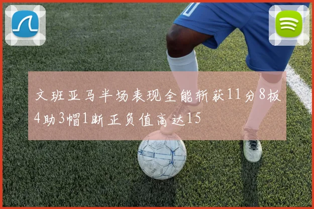 文班亚马半场表现全能斩获11分8板4助3帽1断正负值高达15