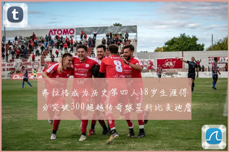 弗拉格成为历史第四人18岁生涯得分突破300超越传奇球星科比麦迪詹姆斯