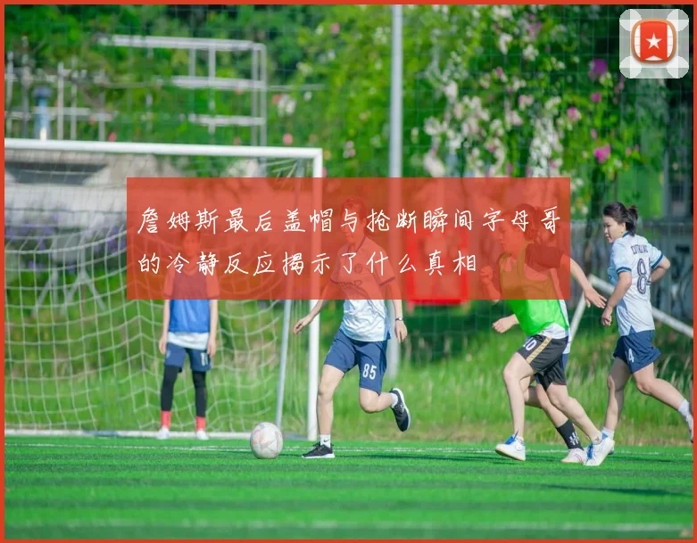 詹姆斯最后盖帽与抢断瞬间字母哥的冷静反应揭示了什么真相