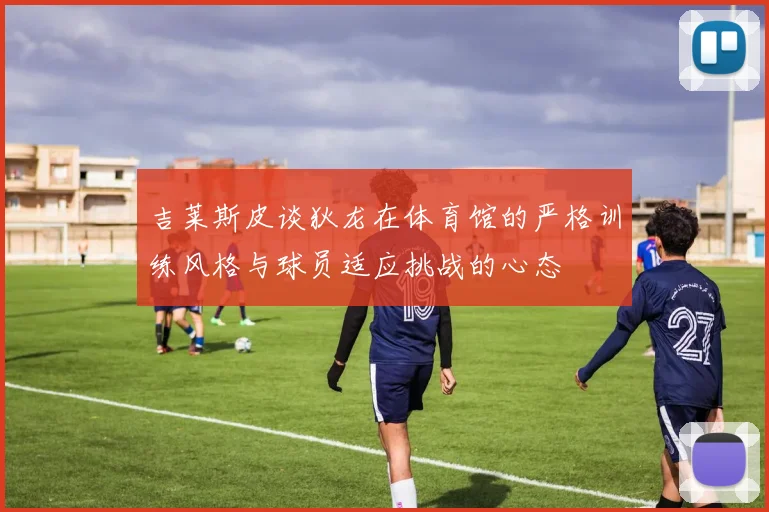吉莱斯皮谈狄龙在体育馆的严格训练风格与球员适应挑战的心态