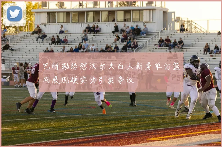 巴特勒怒怼沃尔夫白人新秀单打篮网展现硬实力引发争议