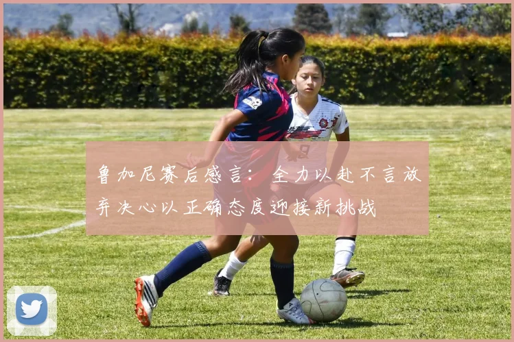 鲁加尼赛后感言：全力以赴不言放弃决心以正确态度迎接新挑战