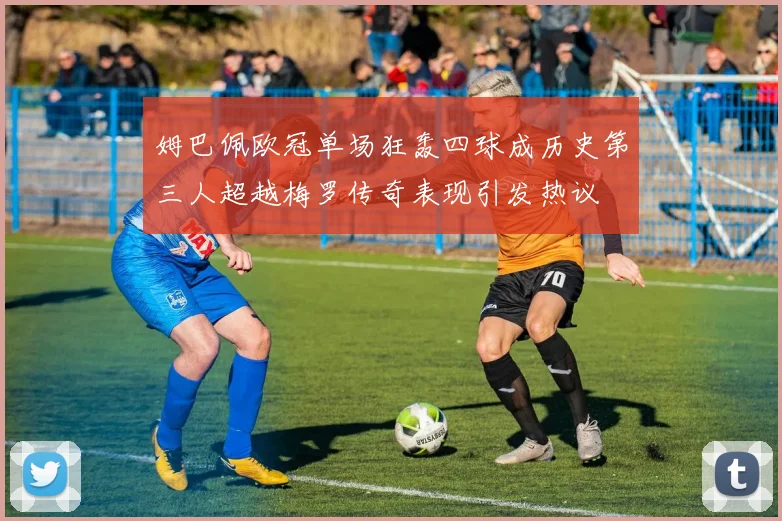 姆巴佩欧冠单场狂轰四球成历史第三人超越梅罗传奇表现引发热议