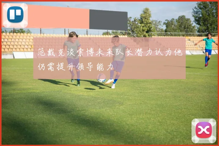 范戴克谈索博未来队长潜力认为他仍需提升领导能力