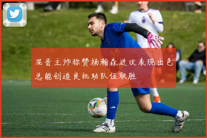 混音主帅称赞杨瀚森进攻表现出色总能创造良机助队伍取胜