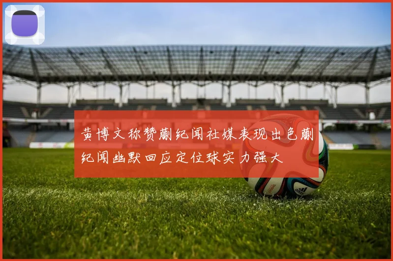 黄博文称赞蒯纪闻社媒表现出色蒯纪闻幽默回应定位球实力强大