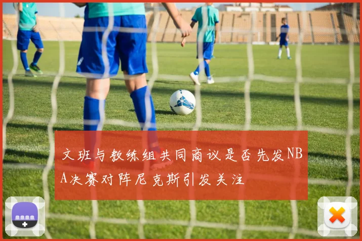 文班与教练组共同商议是否先发NBA决赛对阵尼克斯引发关注