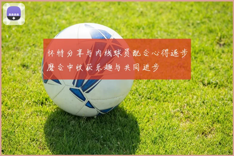 怀特分享与内线球员配合心得逐步磨合中收获乐趣与共同进步