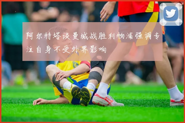 阿尔特塔谈曼城战胜利物浦强调专注自身不受外界影响