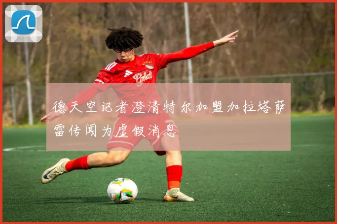 德天空记者澄清特尔加盟加拉塔萨雷传闻为虚假消息