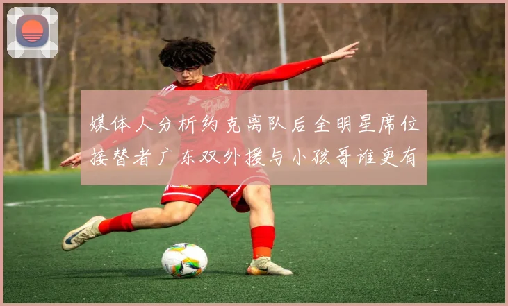 媒体人分析约克离队后全明星席位接替者广东双外援与小孩哥谁更有希望