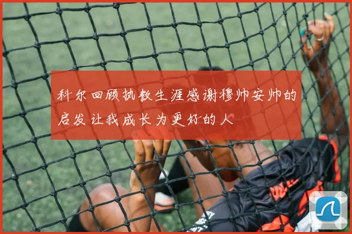 科尔回顾执教生涯感谢穆帅安帅的启发让我成长为更好的人