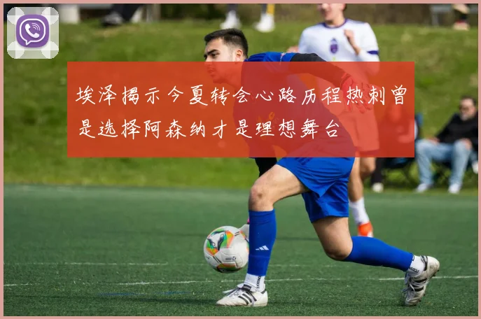 埃泽揭示今夏转会心路历程热刺曾是选择阿森纳才是理想舞台