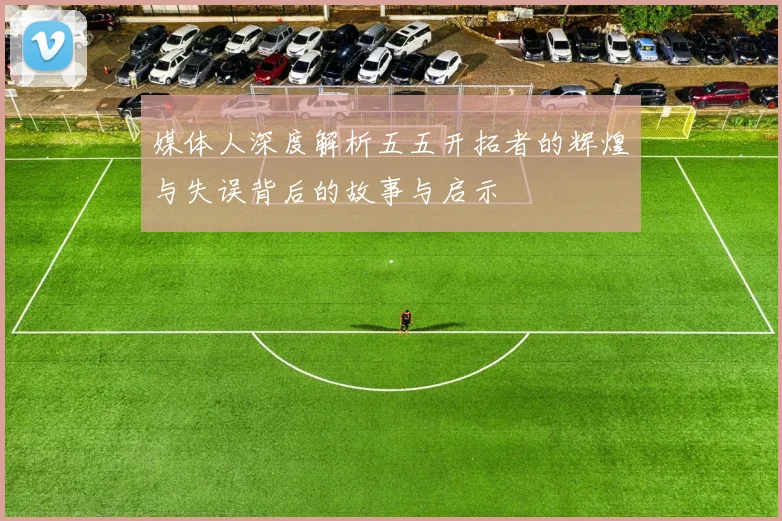 媒体人深度解析五五开拓者的辉煌与失误背后的故事与启示