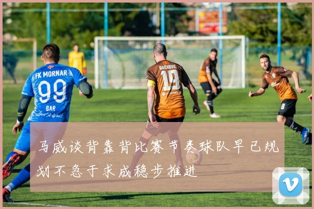 马威谈背靠背比赛节奏球队早已规划不急于求成稳步推进