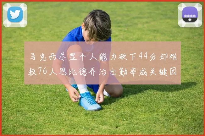 马克西尽显个人能力砍下44分却难救76人恩比德乔治出勤率成关键因素