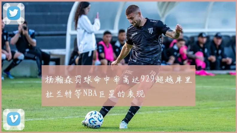 杨瀚森罚球命中率高达929超越库里杜兰特等NBA巨星的表现