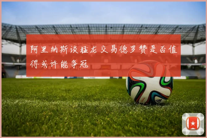 阿里纳斯谈猛龙交易德罗赞是否值得或许能争冠