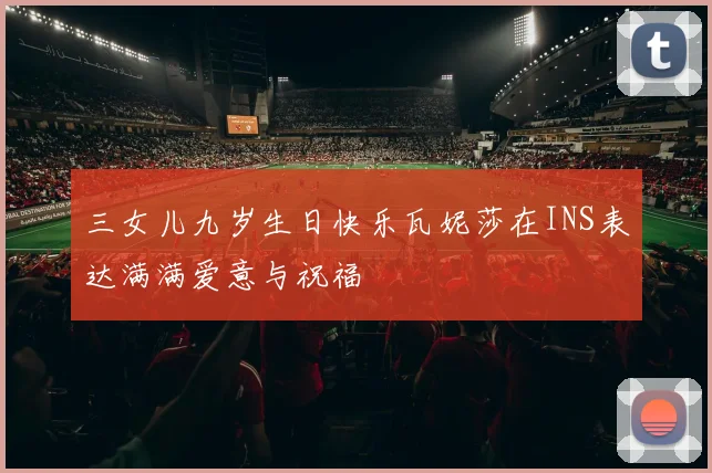 三女儿九岁生日快乐瓦妮莎在INS表达满满爱意与祝福