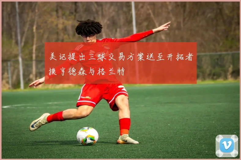 美记提出三球交易方案送至开拓者换亨德森与格兰特