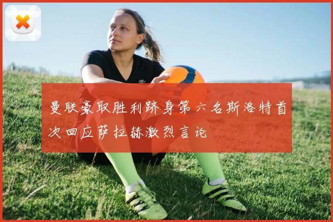 曼联豪取胜利跻身第六名斯洛特首次回应萨拉赫激烈言论