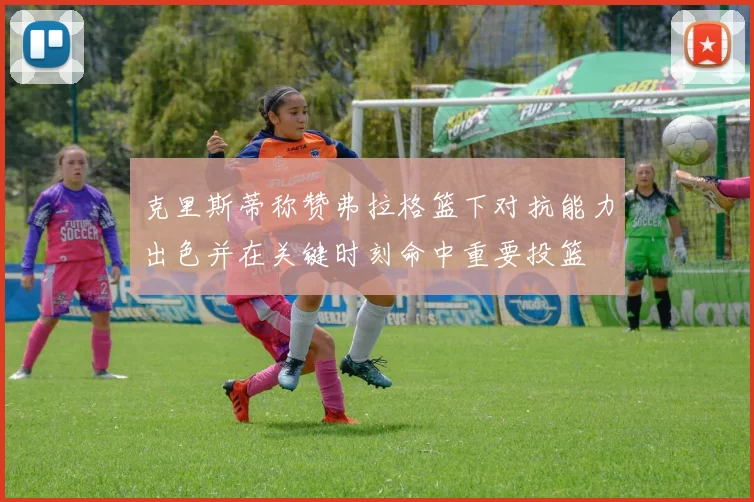 克里斯蒂称赞弗拉格篮下对抗能力出色并在关键时刻命中重要投篮