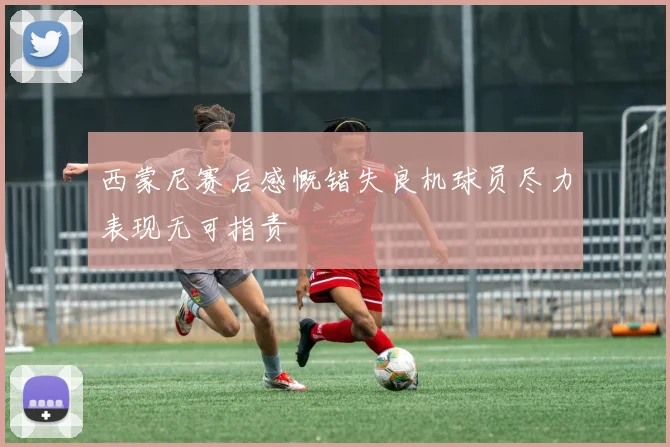 西蒙尼赛后感慨错失良机球员尽力表现无可指责