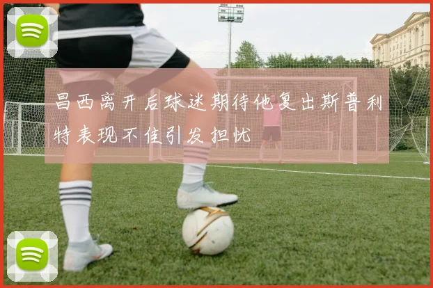 昌西离开后球迷期待他复出斯普利特表现不佳引发担忧