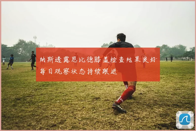 纳斯透露恩比德膝盖检查结果良好每日观察状态持续跟进