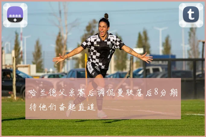 哈兰德父亲赛后调侃曼联落后8分期待他们奋起直追