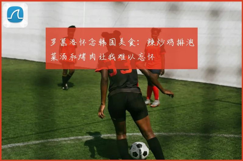 罗慕洛怀念韩国美食：辣炒鸡排泡菜汤和烤肉让我难以忘怀