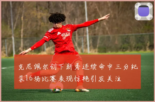 克尼佩尔创下新秀连续命中三分纪录16场比赛表现惊艳引发关注