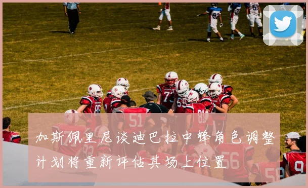 加斯佩里尼谈迪巴拉中锋角色调整计划将重新评估其场上位置