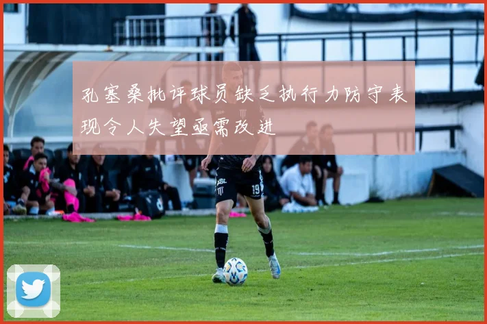 孔塞桑批评球员缺乏执行力防守表现令人失望亟需改进