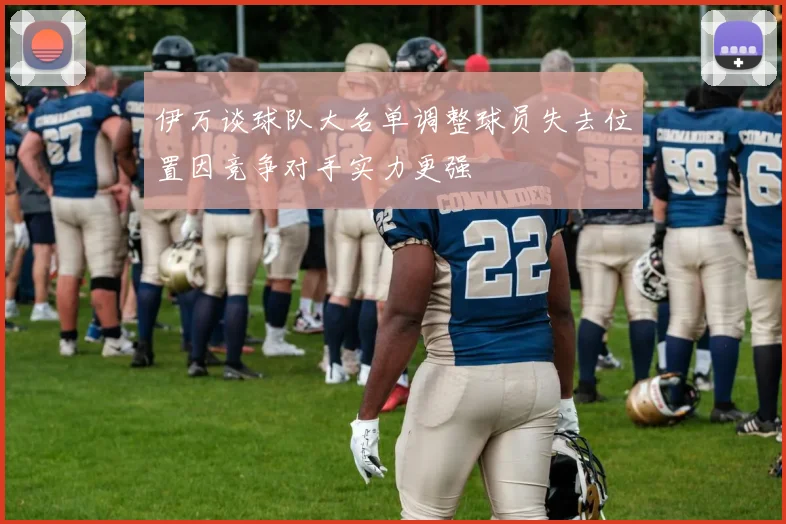 伊万谈球队大名单调整球员失去位置因竞争对手实力更强