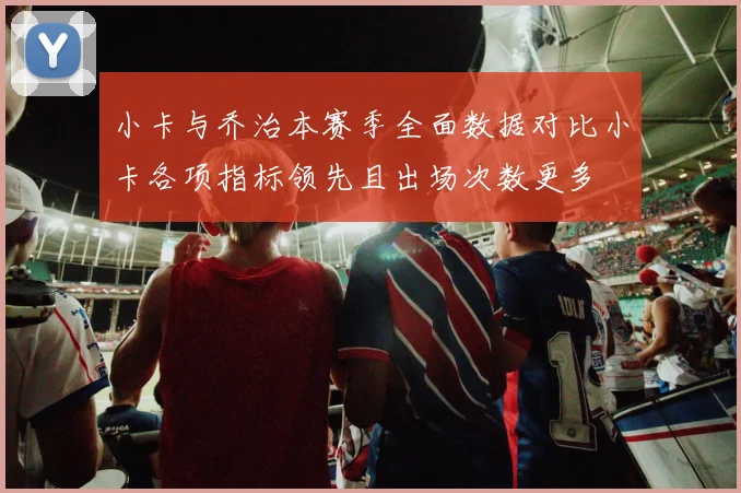 小卡与乔治本赛季全面数据对比小卡各项指标领先且出场次数更多