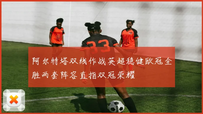 阿尔特塔双线作战英超稳健欧冠全胜两套阵容直指双冠荣耀