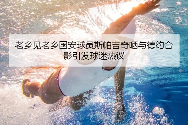 老乡见老乡国安球员斯帕吉奇晒与德约合影引发球迷热议（Yabo）